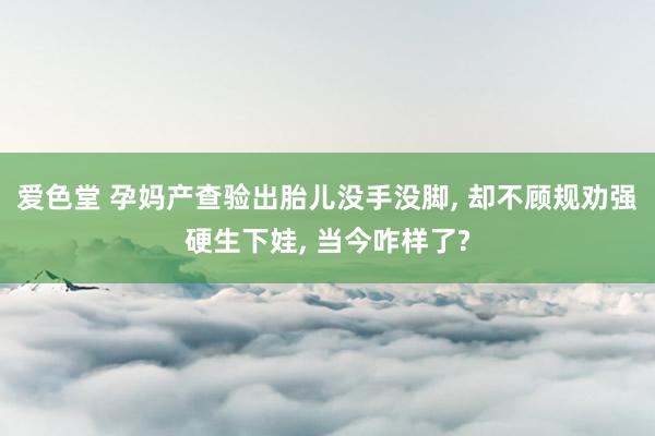 爱色堂 孕妈产查验出胎儿没手没脚， 却不顾规劝强硬生下娃， 当今咋样了?