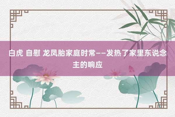 白虎 自慰 龙凤胎家庭时常——发热了家里东说念主的响应