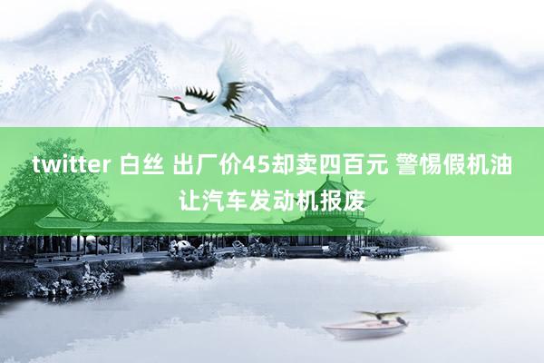 twitter 白丝 出厂价45却卖四百元 警惕假机油让汽车发动机报废