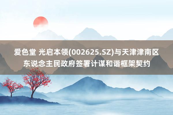 爱色堂 光启本领(002625.SZ)与天津津南区东说念主民政府签署计谋和谐框架契约