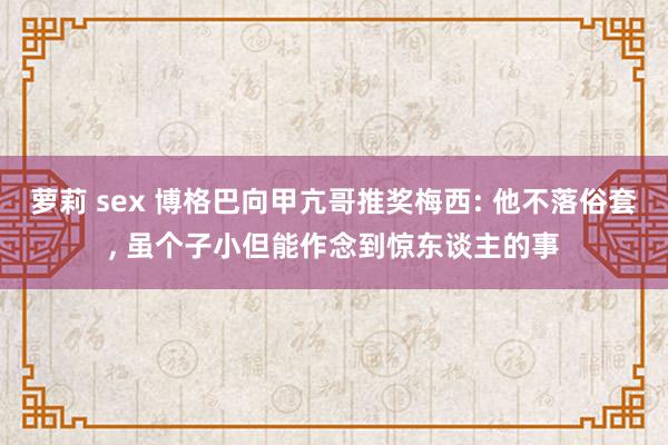 萝莉 sex 博格巴向甲亢哥推奖梅西: 他不落俗套, 虽个子小但能作念到惊东谈主的事