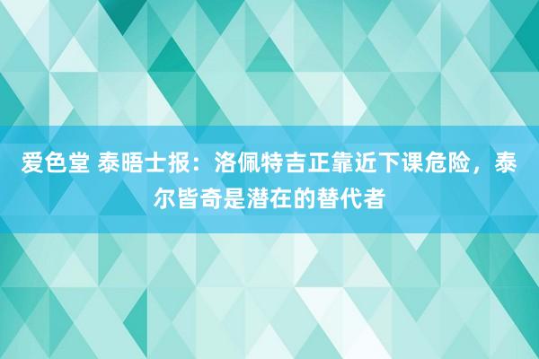 爱色堂 泰晤士报：洛佩特吉正靠近下课危险，泰尔皆奇是潜在的替代者