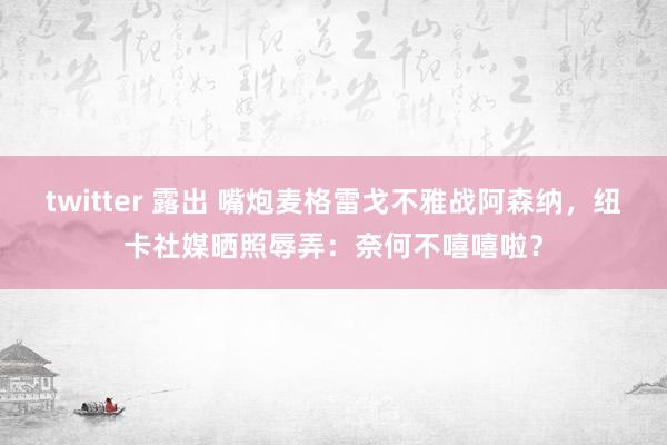 twitter 露出 嘴炮麦格雷戈不雅战阿森纳，纽卡社媒晒照辱弄：奈何不嘻嘻啦？