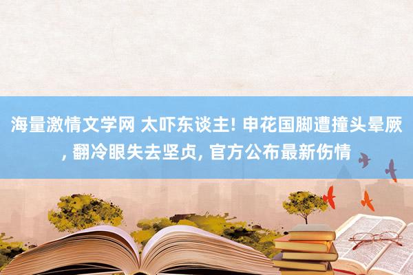 海量激情文学网 太吓东谈主! 申花国脚遭撞头晕厥, 翻冷眼失去坚贞, 官方公布最新伤情