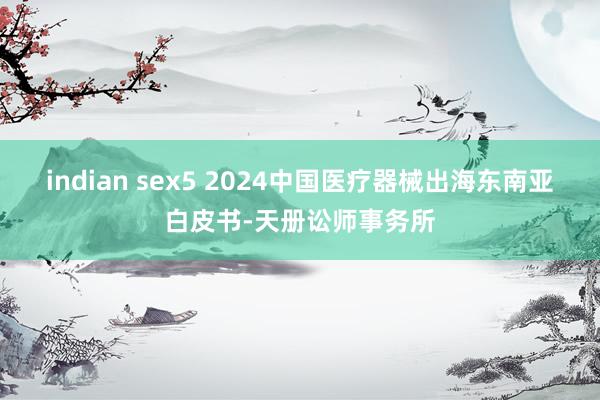 indian sex5 2024中国医疗器械出海东南亚白皮书-天册讼师事务所