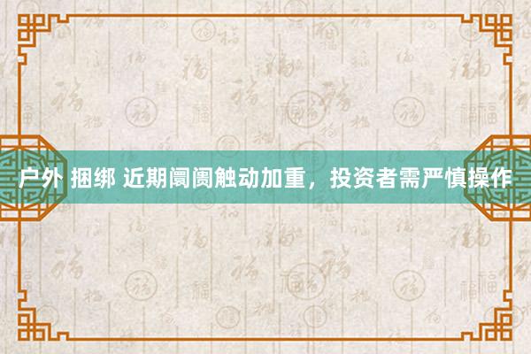 户外 捆绑 近期阛阓触动加重，投资者需严慎操作