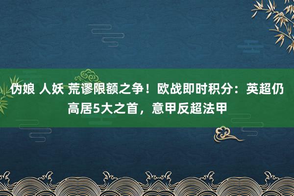 伪娘 人妖 荒谬限额之争！欧战即时积分：英超仍高居5大之首，意甲反超法甲