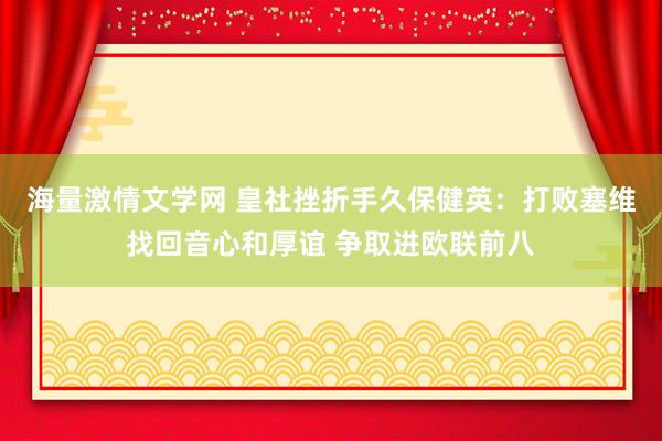 海量激情文学网 皇社挫折手久保健英：打败塞维找回音心和厚谊 争取进欧联前八