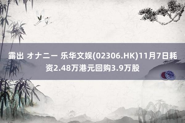 露出 オナニー 乐华文娱(02306.HK)11月7日耗资2.48万港元回购3.9万股