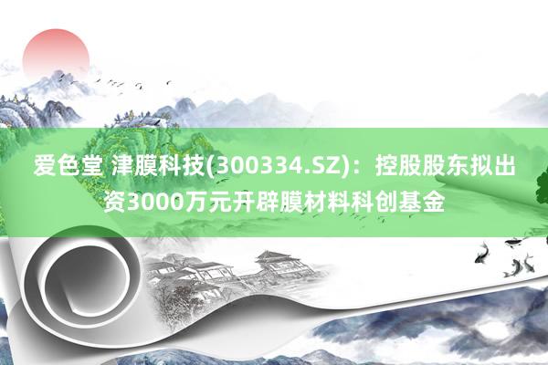 爱色堂 津膜科技(300334.SZ)：控股股东拟出资3000万元开辟膜材料科创基金