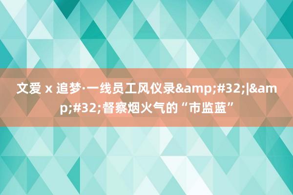 文爱 x 追梦·一线员工风仪录&#32;|&#32;督察烟火气的“市监蓝”