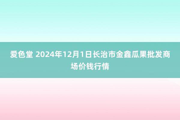 爱色堂 2024年12月1日长治市金鑫瓜果批发商场价钱行情