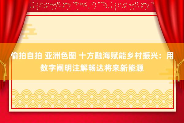 偷拍自拍 亚洲色图 十方融海赋能乡村振兴：用数字阐明注解畅达将来新能源