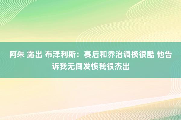 阿朱 露出 布泽利斯：赛后和乔治调换很酷 他告诉我无间发愤我很杰出