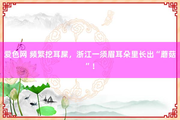 爱色网 频繁挖耳屎，浙江一须眉耳朵里长出“蘑菇”！