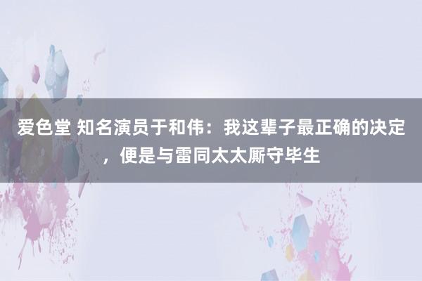 爱色堂 知名演员于和伟：我这辈子最正确的决定，便是与雷同太太厮守毕生