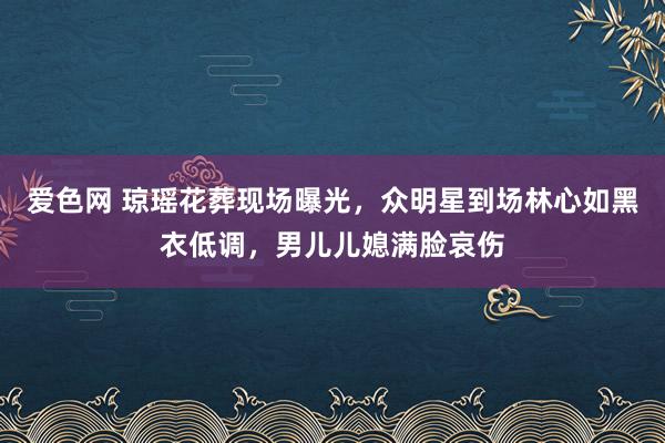 爱色网 琼瑶花葬现场曝光，众明星到场林心如黑衣低调，男儿儿媳满脸哀伤