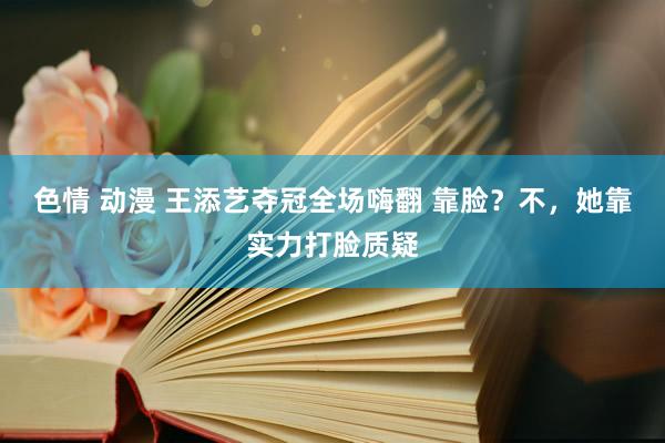 色情 动漫 王添艺夺冠全场嗨翻 靠脸？不，她靠实力打脸质疑