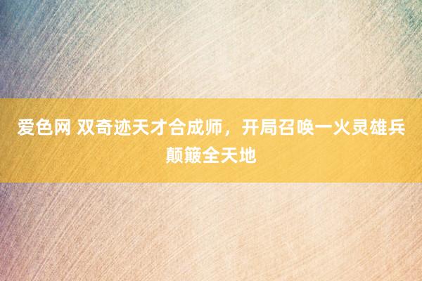 爱色网 双奇迹天才合成师，开局召唤一火灵雄兵颠簸全天地