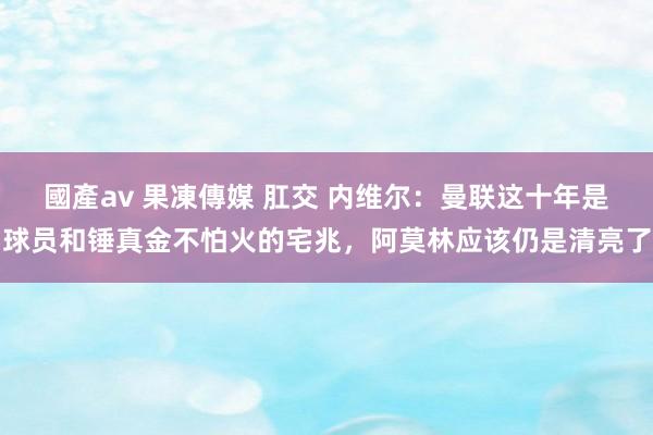 國產av 果凍傳媒 肛交 内维尔：曼联这十年是球员和锤真金不怕火的宅兆，阿莫林应该仍是清亮了