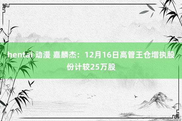 hentai 动漫 嘉麟杰：12月16日高管王仓增执股份计较25万股