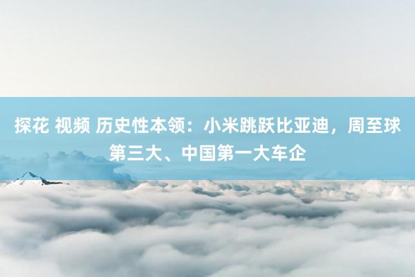 探花 视频 历史性本领：小米跳跃比亚迪，周至球第三大、中国第一大车企