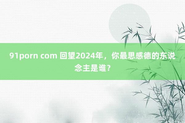 91porn com 回望2024年，你最思感德的东说念主是谁？