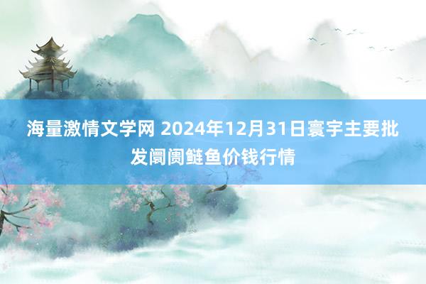 海量激情文学网 2024年12月31日寰宇主要批发阛阓鲢鱼价钱行情