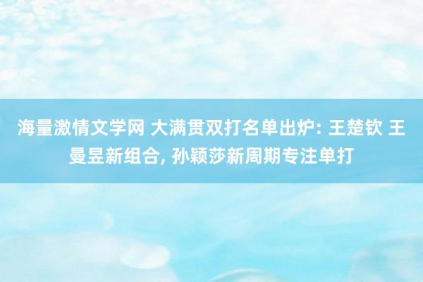 海量激情文学网 大满贯双打名单出炉: 王楚钦 王曼昱新组合， 孙颖莎新周期专注单打