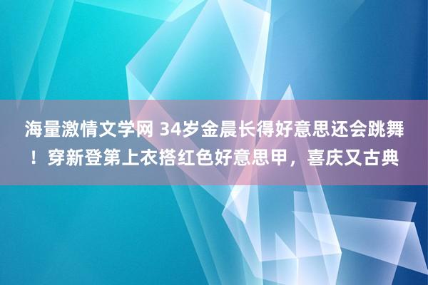 海量激情文学网 34岁金晨长得好意思还会跳舞！穿新登第上衣搭红色好意思甲，喜庆又古典