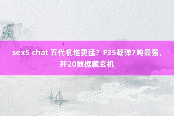 sex5 chat 五代机谁更猛？F35载弹7吨最强，歼20数据藏玄机