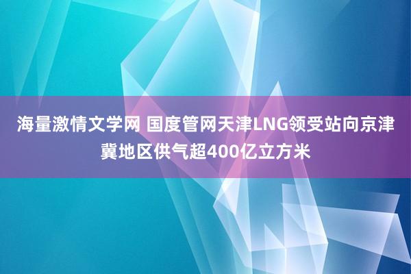 海量激情文学网 国度管网天津LNG领受站向京津冀地区供气超400亿立方米