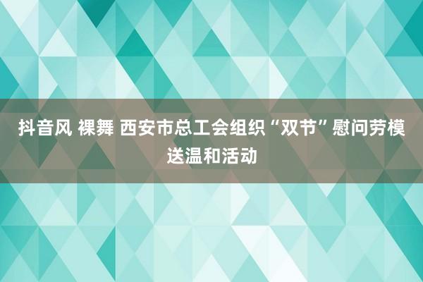 抖音风 裸舞 西安市总工会组织“双节”慰问劳模送温和活动