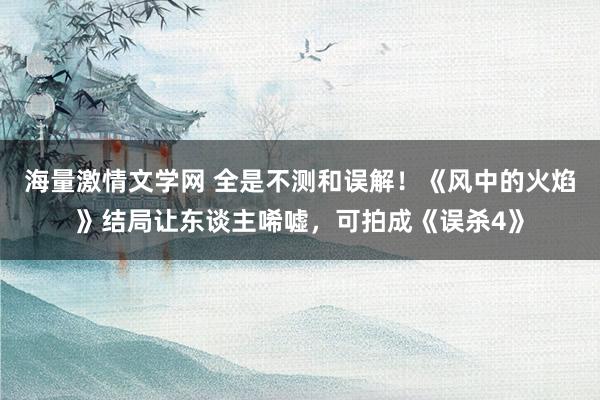 海量激情文学网 全是不测和误解！《风中的火焰》结局让东谈主唏嘘，可拍成《误杀4》