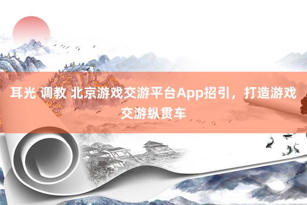 耳光 调教 北京游戏交游平台App招引，打造游戏交游纵贯车