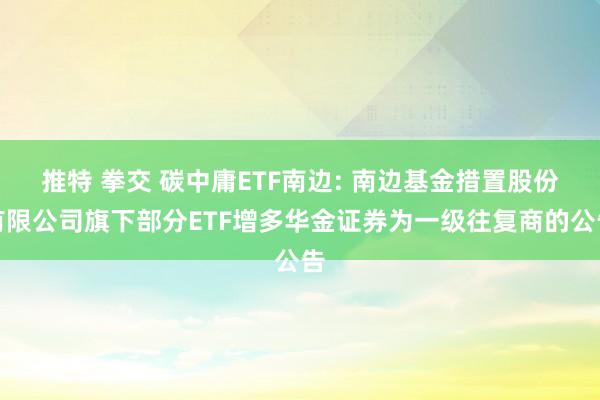 推特 拳交 碳中庸ETF南边: 南边基金措置股份有限公司旗下部分ETF增多华金证券为一级往复商的公告