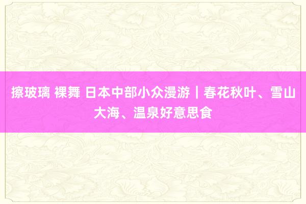 擦玻璃 裸舞 日本中部小众漫游｜春花秋叶、雪山大海、温泉好意思食