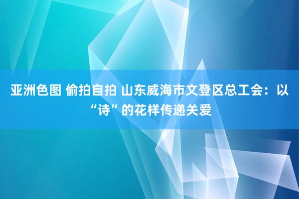 亚洲色图 偷拍自拍 山东威海市文登区总工会：以“诗”的花样传递关爱