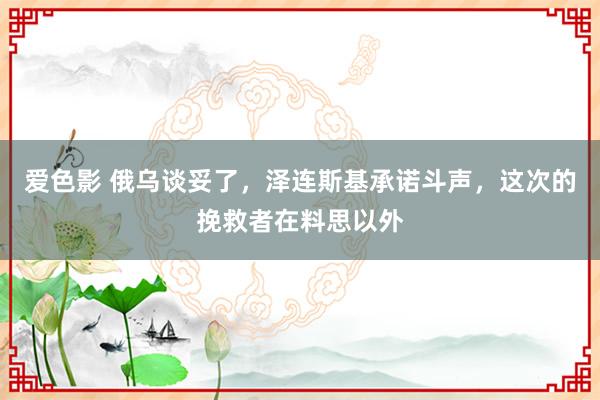 爱色影 俄乌谈妥了，泽连斯基承诺斗声，这次的挽救者在料思以外