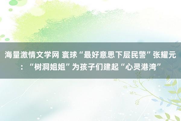 海量激情文学网 寰球“最好意思下层民警”张耀元：“树洞姐姐”为孩子们建起“心灵港湾”