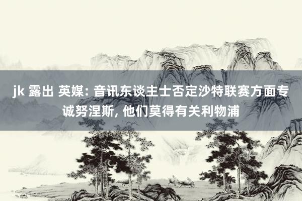 jk 露出 英媒: 音讯东谈主士否定沙特联赛方面专诚努涅斯， 他们莫得有关利物浦