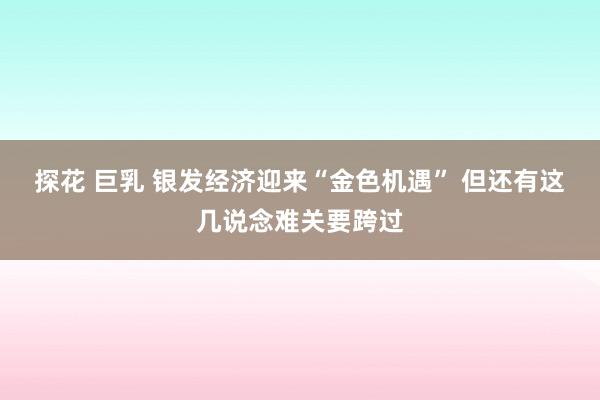 探花 巨乳 银发经济迎来“金色机遇” 但还有这几说念难关要跨过