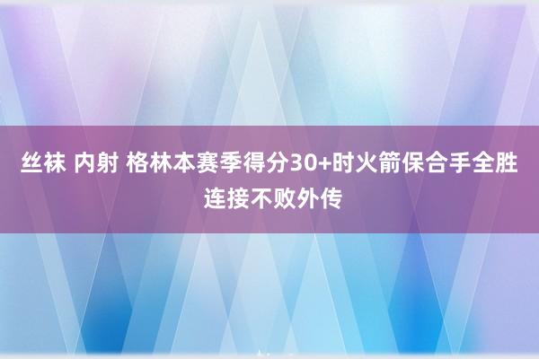 丝袜 内射 格林本赛季得分30+时火箭保合手全胜 连接不败外传